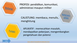 BALAI DIKLAT KEAGAMAAN BANDUNG 2014
PROFESI: pendidikan, komunikasi,
administrasi maupun militer
CALISTUNG: membaca, menulis,
menghitung
APLIKATIF : memecahkan masalah,
mendapatkan pekerjaan, mengembangkan
pengetahuan dan potensi
next
 