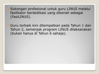  Sokongan profesional untuk guru LINUS melalui
fasilitator berdedikasi yang dikenali sebagai
(FasiLINUS).
 Guru terbaik kini ditempatkan pada Tahun 1 dan
Tahun 2, semenjak program LINUS dilaksanakan
(bukan hanya di Tahun 6 sahaja).
 