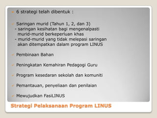 Strategi Pelaksanaan Program LINUS
 6 strategi telah dibentuk :
 Saringan murid (Tahun 1, 2, dan 3)
- saringan kesihatan bagi mengenalpasti
murid-murid berkeperluan khas
- murid-murid yang tidak melepasi saringan
akan ditempatkan dalam program LINUS
 Pembinaan Bahan
 Peningkatan Kemahiran Pedagogi Guru
 Program kesedaran sekolah dan komuniti
 Pemantauan, penyeliaan dan penilaian
 Mewujudkan FasiLINUS
 