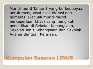 Kumpulan Sasaran LINUS
 Murid-murid Tahap 1 yang berkeupayaan
untuk menguasai asas literasi dan
numerasi (kecuali murid-murid
berkeperluan khas) yang mengikuti
pendidikan di Sekolah Kebangsaan,
Sekolah Jenis Kebangsaan dan Sekolah
Agama Bantuan Kerajaan.
 