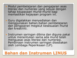 Bahan dan Instrumen LINUS
 Modul pembelajaran dan pengajaran asas
literasi dan numerasi yang sesuai dengan
tahap keupayaan murid-murid bagi
memastikan kejayaan program ini.
 Guru digalakkan menyediakan dan
menggunakan bahan-bahan pembelajaran
dan pengajaran megikut kesesuaian murid
dan kreativiti.
 Instrumen saringan dibina dan diguna pakai
untuk menentukan sama ada murid telah
menguasai asas literasi dan numerasi.
Pembinaan instrumen saringan disediakan
oleh Lembaga Peperiksaan (LP).
 