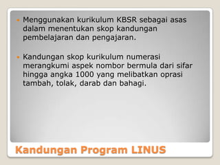 Kandungan Program LINUS
 Menggunakan kurikulum KBSR sebagai asas
dalam menentukan skop kandungan
pembelajaran dan pengajaran.
 Kandungan skop kurikulum numerasi
merangkumi aspek nombor bermula dari sifar
hingga angka 1000 yang melibatkan oprasi
tambah, tolak, darab dan bahagi.
 