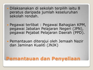 Pemantauan dan Penyeliaan
 Dilaksanakan di sekolah terpilih iaitu 8
peratus daripada jumlah keseluruhan
sekolah rendah.
 Pegawai terlibat : Pegawai Bahagian KPM,
pegawai Jabatan Pelajaran Negeri (JPN),
pegawai Pejabat Pelajaran Daerah (PPD).
 Pemantauan diterajui oleh Jemaah Nazir
dan Jaminan Kualiti (JNJK)
 
