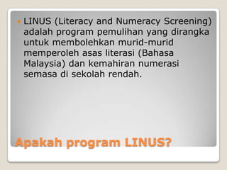 Apakah program LINUS?
 LINUS (Literacy and Numeracy Screening)
adalah program pemulihan yang dirangka
untuk membolehkan murid-murid
memperoleh asas literasi (Bahasa
Malaysia) dan kemahiran numerasi
semasa di sekolah rendah.
 
