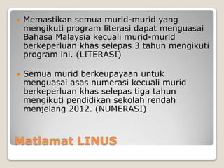 Matlamat LINUS
 Memastikan semua murid-murid yang
mengikuti program literasi dapat menguasai
Bahasa Malaysia kecuali murid-murid
berkeperluan khas selepas 3 tahun mengikuti
program ini. (LITERASI)
 Semua murid berkeupayaan untuk
menguasai asas numerasi kecuali murid
berkeperluan khas selepas tiga tahun
mengikuti pendidikan sekolah rendah
menjelang 2012. (NUMERASI)
 