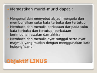 Objektif LINUS
 Memastikan murid-murid dapat :
 Mengenal dan menyebut abjad, mengeja dan
membunyikan suku kata terbuka dan tertutup.
 Membaca dan menulis perkataan daripada suku
kata terbuka dan tertutup, perkataan
berimbuhan awalan dan akhiran.
 Membaca dan menulis ayat tunggal serta ayat
majmuk yang mudah dengan menggunakan kata
hubung ‘dan’.
 