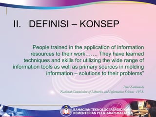 II. DEFINISI – KONSEP 
People trained in the application of information 
resources to their work……. They have learned 
techniques and skills for utilizing the wide range of 
information tools as well as primary sources in molding 
information – solutions to their problems” 
Paul Zurkowski 
National Commission of Libraries and Information Sciences 1974. 
 