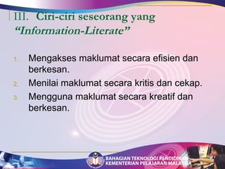 III. Ciri-ciri seseorang yang 
“Information-Literate” 
1. Mengakses maklumat secara efisien dan 
berkesan. 
2. Menilai maklumat secara kritis dan cekap. 
3. Mengguna maklumat secara kreatif dan 
berkesan. 
 