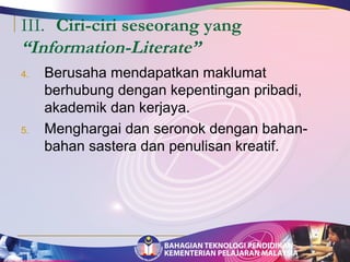 III. Ciri-ciri seseorang yang 
“Information-Literate” 
4. Berusaha mendapatkan maklumat 
berhubung dengan kepentingan pribadi, 
akademik dan kerjaya. 
5. Menghargai dan seronok dengan bahan-bahan 
sastera dan penulisan kreatif. 
 