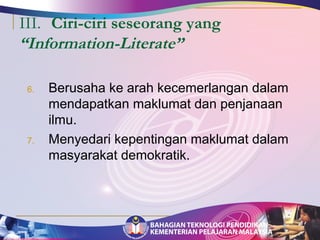 III. Ciri-ciri seseorang yang 
“Information-Literate” 
6. Berusaha ke arah kecemerlangan dalam 
mendapatkan maklumat dan penjanaan 
ilmu. 
7. Menyedari kepentingan maklumat dalam 
masyarakat demokratik. 
 