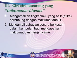 III. Ciri-ciri seseorang yang 
“Information-Literate” 
8. Mengamalkan tingkahlaku yang baik (etika) 
berhubung dengan maklumat dan IT. 
9. Mengambil bahagian secara berkesan 
dalam kumpulan bagi mendapatkan 
maklumat dan menjana ilmu. 
 
