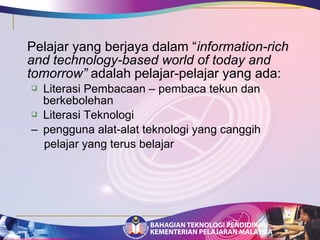 Pelajar yang berjaya dalam “information-rich 
and technology-based world of today and 
tomorrow” adalah pelajar-pelajar yang ada: 
 Literasi Pembacaan – pembaca tekun dan 
berkebolehan 
 Literasi Teknologi 
– pengguna alat-alat teknologi yang canggih 
pelajar yang terus belajar 
 