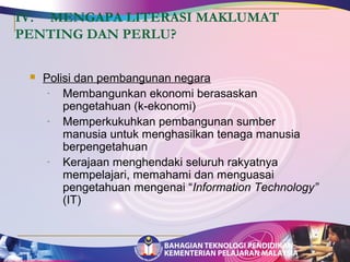 IV. MENGAPA LITERASI MAKLUMAT 
PENTING DAN PERLU? 
 Polisi dan pembangunan negara 
- Membangunkan ekonomi berasaskan 
pengetahuan (k-ekonomi) 
- Memperkukuhkan pembangunan sumber 
manusia untuk menghasilkan tenaga manusia 
berpengetahuan 
- Kerajaan menghendaki seluruh rakyatnya 
mempelajari, memahami dan menguasai 
pengetahuan mengenai “Information Technology” 
(IT) 
 
