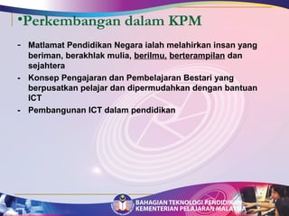 •Perkembangan dalam KPM 
- Matlamat Pendidikan Negara ialah melahirkan insan yang 
beriman, berakhlak mulia, berilmu, berterampilan dan 
sejahtera 
- Konsep Pengajaran dan Pembelajaran Bestari yang 
berpusatkan pelajar dan dipermudahkan dengan bantuan 
ICT 
- Pembangunan ICT dalam pendidikan 
 