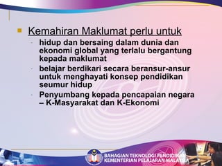  Kemahiran Maklumat perlu untuk 
- hidup dan bersaing dalam dunia dan 
ekonomi global yang terlalu bergantung 
kepada maklumat 
- belajar berdikari secara beransur-ansur 
untuk menghayati konsep pendidikan 
seumur hidup 
- Penyumbang kepada pencapaian negara 
– K-Masyarakat dan K-Ekonomi 
 
