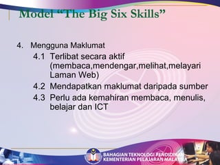 Model “The Big Six Skills” 
4. Mengguna Maklumat 
4.1 Terlibat secara aktif 
(membaca,mendengar,melihat,melayari 
Laman Web) 
4.2 Mendapatkan maklumat daripada sumber 
4.3 Perlu ada kemahiran membaca, menulis, 
belajar dan ICT 
 