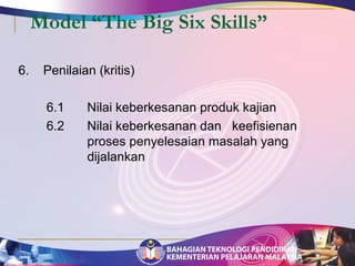 Model “The Big Six Skills” 
6. Penilaian (kritis) 
6.1 Nilai keberkesanan produk kajian 
6.2 Nilai keberkesanan dan keefisienan 
proses penyelesaian masalah yang 
dijalankan 
 