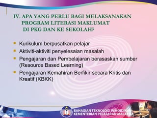 IV. APA YANG PERLU BAGI MELAKSANAKAN 
PROGRAM LITERASI MAKLUMAT 
DI PKG DAN KE SEKOLAH? 
 Kurikulum berpusatkan pelajar 
 Aktiviti-aktiviti penyelesaian masalah 
 Pengajaran dan Pembelajaran berasaskan sumber 
(Resource Based Learning) 
 Pengajaran Kemahiran Berfikir secara Kritis dan 
Kreatif (KBKK) 
 