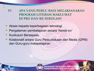 IV. APA YANG PERLU BAGI MELAKSANAKAN 
PROGRAM LITERASI MAKLUMAT 
DI PKG DAN KE SEKOLAH? 
 Akses kepada keperbagaian teknologi 
 Pengalaman pembelajaran secara ‘hands-on’ 
 Kurikulum Bersepadu 
 Kolaboratif antara Guru Perpustakaan dan Media (GPM) 
dan Guru-guru matapelajaran 
 