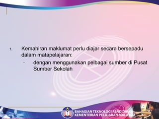 1. Kemahiran maklumat perlu diajar secara bersepadu 
dalam matapelajaran: 
- dengan menggunakan pelbagai sumber di Pusat 
Sumber Sekolah 
 