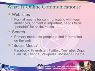 What Is Online Communications? 
 Web sites 
 Formal means for communicating with your 
audiences, content is important, needs to be 
“portable” for social media 
 Search 
 Primary means for people to find information 
on the web 
 “Social Media” 
 Facebook, Friendster, Twitter, YouTube, Digg, 
Blinklist, FriendX, Wikipedia, Message Boards 
 