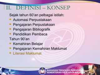II. DEFINISI – KONSEP 
Sejak tahun 60’an pelbagai istilah: 
 Automasi Perpustakaan 
 Pengajaran Perpustakaan 
 Pengajaran Bibliografik 
 Pendidikan Pembaca 
Tahun 90’an 
 Kemahiran Belajar 
 Pengajaran Kemahiran Maklumat 
 Literasi Maklumat 
 