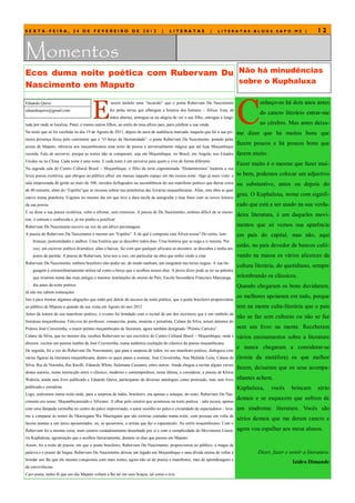 SEXTA-FEIRA, 24 DE FEVEREIRO DE 2012                                                |    LITERATAS                   |   LITERATAS.BLOGS.SAPO.MZ |                     12


Momentos
Ecos duma noite poética com Rubervam Du Não há minudências
                                        sobre o Kuphaluxa
Nascimento em Maputo


                                         E                                                                                       C
Eduardo Quive                                       assim intitulo uma “incursão” que o poeta Rubervam Du Nascimento                      onheço-os há dois anos antes
eduardoquive@gmail.com                              fez pelas terras que albergam a história dos homens – África. Esta, de
                                                                                                                                          do cancro literário entrar-me
                                                    mãos abertas, entregou-se na alegria de ver o seu filho, entregue à longi-
tude por onde se localiza, Piauí, e reuniu outros filhos, ao estilo do meu áfrico país, para celebrar a sua vinda.                        no cérebro. Mas antes deixa-
Na noite que só foi recebida no dia 19 de Agosto de 2011, depois de anos de audiência marcada, naquela que foi a sua pri-        me dizer que há muitos bons que
meira presença física pelo continente que é ―O berço da Humanidade‖, o poeta Rubervam Du Nascimento, peando pelas
                                                                                                                                 fazem poucos e há poucos bons que
areias de Maputo, ofereceu aos moçambicanos uma noite de poesia e universalmente mágica que até hoje Moçambique
recorda. Falo de universo, porque as noites não se comparam, seja em Moçambique, no Brasil, em Angola, nos Estados               fazem muito.
Unidos ou na China. Cada noite é uma noite. E cada noite é um universo para quem a vive de forma diferente.
                                                                                                                                 Fazer muito é o mesmo que fazer mui-
Na sagrada sala do Centro Cultural Brasil – Moçambique, o filho da terra cognominada ―Distanteresina‖ hasteou a sua
lírica poesia exotérica, que obrigou ao público afluir em massas naquele espaço em tão escura noite. Algo já mais visto: a       to bem, podemos colocar um adjectivo
sala empessoada de gente ao mais de 100; ouvidos deflagrados na sucumbência do seu manifesto poético que durou cerca             ou substantivo, antes ou depois do
de 40 minutos, além do ―Espólio‖que se recusou sobrar nas prateleiras das livrarias moçambicanas. Aliás, esta obra se quer
esteve numa prateleira. Esgotou no mesmo dia em que teve a dura tarefa de autografar e tirar fotos com os novos leitores
                                                                                                                                 grau. O Kuphaluxa, nome com signifi-
da sua poesia.                                                                                                                   cado que está a ser usado na sua verda-
E eu disse a sua poesia exotérica, volto a afirmar, sem remorsos. A poesia de Du Nascimento, embora difícil de se encon-
                                                                                                                                 deira literatura, é um daqueles movi-
trar, é comum e conhecida e, já me ponho a justificar:
Rubervam Du Nascimento escreve na voz de um áfrico personagem.                                                                   mentos que só vemos sua aparência
A poesia do Rubervam Du Nascimento é mesmo um ―Espólio‖. E de quê é composta esta África nossa? De restos, lem-                  em país do capital, mas não, aqui
    branças, postumidades e atalhos. Uma história que se descobre todos dias. Uma história que se nega a si mesma. Por
    isso, um escrever poético dramático, altas e baixas, faz com que qualquer africano se encontre, se descubra e tenha um
                                                                                                                                 estão, no país devedor de bancos culti-
    ponto de partida. A poesia do Rubervam, leva-nos a isso, em particular na obra que tenho vindo a citar.                      vando na massa os vários alicerces da
Rubervam Du Nascimento, embora brasileiro não podia ser, de modo nenhum, um imigrante nas terras negras. A sua lin-
                                                                                                                                 cultura literária, do quotidiano, sempre
    guagem é extraordinariamente mítica tal como o berço que o acolheu nesses dias. A prova disso pode se ter na palestra
    que orientou numa das mais antigas e maiores instituições de ensino do País, Escola Secundária Francisco Manyanga,           relembrando os clássicos.
    dia antes da noite poética.                                                                                                  Quando chegaram os bons duvidaram,
Já não me cabem nomeações.
Isto é para ilustrar algumas alegações que estão por detrás do sucesso da noite poética, que o poeta brasileiro proporcionou
                                                                                                                                 os melhores apoiaram em tudo, porque
ao público de Maputo a quando da sua visita em Agosto do ano 2012.                                                               tem na mente culta-literária que o país
Antes da leitura do seu manifesto poético, o evento foi brindado com o recital de um dos escritores que é um símbolo da
                                                                                                                                 não se faz sem culturas ou não se faz
literatura moçambicana. Falo-vos do professor, romancista, poeta, ensaísta e jornalista, Calane da Silva, actual detentor do
Prémio José Craveirinha, o maior prémio moçambicano de literatura, agora também designado ―Prémio Carreira‖.                     sem um livro na mente. Receberam
Calane da Silva, que no mesmo dia, recebeu Rubervam no seu escritório do Centro Cultural Brasil – Moçambique, onde é             vários ensinamentos sobre a literatura
director, recitou um poema inédito de José Craveirinha, numa autêntica exaltação do clássico da poesia moçambicana.
De seguida, foi a vez do Rubervam Du Nascimento, que para a surpresa de todos, no seu manifesto poético, dialogava com
                                                                                                                                 e nunca chegaram a considerar-se
várias figuras da literatura moçambicana, dentre os quais passo a nomear, José Craveirinha, Ana Mafalda Leite, Calane da         (ironia da metáfora) os que melhor
Silva, Rui de Noronha, Rui Knofli, Eduardo White, Sulemane Cassamo, entre outros. Ainda chegou a recitar alguns versos
                                                                                                                                 fazem, deixaram que os seus acompa-
destes autores, numa interacção entre o clássico, moderno e contemporâneo, nesta última, a considerar, a poesia de Khiria
Wakíria, ainda sem livro publicado e Eduardo Quive, participante de diversas antologias como premiado, mas sem livro             nhantes achem.
publicado e jornalista.                                                                                                          Kuphaluxa,     vocês     brincam      sério
Logo, estávamos numa noite onde, para a surpresa de todos, brasileiro, era apenas o sotaque, do resto, Rubervam Du Nas-
cimento era nosso. Moçambicanizado e Africano. A olhar pelo cenário que aconteceu na noite poética - sala escura, apenas
                                                                                                                                 demais e se esquecem que sofrem de
com uma lâmpada vermelha no centro do palco improvisado, o autor sozinho no palco e circundado de espectadores - leva-           um sindroma: literatura. Vocês são
me a comparar às noites do Nkaringana Wa Nkaringana que são estórias contadas numa noite, com pessoas em volta da
                                                                                                                                 sérios demais que me deram cancro e
lareira atentas a um único apresentador, ou, se quisermos, o artista que faz o espectáculo. Ao estilo moçambicano. Com o
Rubervam foi a mesma coisa, num cenário cuidadosamente desenhado por si e com a cumplicidade do Movimento Literá-                agora vou espalhar aos meus alunos.
rio Kuphaluxa, agremiação que o acolheu literariamente, durante os dias que passou em Maputo.
Assim, foi a noite de poesia, em que o poeta brasileiro, Rubervam Du Nascimento, proporcionou ao público, a magia da
palavra e o prazer da língua. Rubervam Du Nascimento deixou um legado em Moçambique e uma dívida eterna de voltar a                       Dizer, fazer e sentir a literatura.
brindar aos fãs que ele mesmo conquistou com mais noites, agora não só de poesia e manifestos, mas de aprendizagens e
                                                                                                                                                          Izidro Dimande
de convivências.
Caro poeta, tenho fé que um dia Maputo voltará a lhe ter em seus braços, tal como o tive.
 