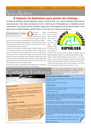 SEXTA-FEIRA, 24 DE FEVEREIRO DE 2012                                           |      LITERATAS             |    LITERATAS.BLOGS.SAPO.MZ |                                  14


Voz Activa
               O Impacto do Kuphaluxa para poetas de Lichinga
Na história do Movimento Literário Kuphaluxa, destaca-se a partir de 2011, com a criação da Revista Literatas, pela sua
expansão pelo país. Assim, iniciou uma luta para reverter o cenário em que, de Moçambique que é, o Kuphaluxa era mais
conhecido fora. Nesse trajecto de sermos conhecidos e atingir com os nossos projectos jovens de outras províncias, o nosso
representante na cidade de Lichinga, capital do Niassa a norte do País, trás o relato dos acontecimentos.



                                               O
                                                            Movimento              Literário no intuito de enqua-
Lino Sousa Mucuruza — Lichinga
                                                           Kuphaluxa tem vindo a drar as províncias.
linomucuruza2010@yahoo.com.br
                                                           ocupar um espaço que nun- Niassa se fez repre-
                                               ca tinha sido ocupado no panorama sentar em 2011 no
literário do nosso país, assim como mundialmente através da sua revista literária.           projecto      ―Poesia
Com expressão nos país falantes da língua portuguesa a revista Literatas tem sido um dina-   nas Acácias‖ com
mizador da repesca dos escritores jovens e ou emergentes, estes que tem vindo a afirmar-se quatro     poetas:
na ilustração máxima da nossa jovem literatura.                                            Mukurruza, Eduar-
Exemplos concretos apontam a província do Niassa com grande enfoque nos distri- do Tocoloua, Zefe-
tos de Lichinga e Cuamba onde foram chancelados escritos de alguns poetas no rino Massingue, e
caso de Arsénio Mpissa novo talento daquele distrito sul do Niassa. Alguns exem- Francelino Wilson através de poesias estampadas em algumas acácias da
plos ainda vem a recair na cidade capital, Lichinga, com uma vasta gama de poetas Rádio Moçambique no Maputo e um M’saho realizado no Jardim Tunduro.
publicados, refiro-me concretamente à Zeferino Massingue, Humberto João, Eduar- Eduardo Tocoloua, Zeferino Massingue, Octávio Dinala, em entrevista a
do Tocoloua, Ernesto Carlos, Octávio Dinala e Mukurruza, motivo suficiente para Literatas, contam ter conhecido o Kuphaluxa, através da sua revista que lhes
apostarem neste movimento literário com apenas dois anos a actuar no País e que já chegou das mãos da representação da mesma a nível da província do Niassa.
deixa atrás alguns movimentos considerados antigos.                                Os poetas acrescentam ainda, que além de electronicamente a revista deveria
Em Niassa, por exemplo, o Movimento Literário Kuphaluxa tem se feito presente sair em versão impressa, de modo que, todos possam a ter acesso.
através dos grandes eventos que em levado acabo a nível do Maputo,




Cartas de Leitores
                                                                                                        Caro Leitor, amigos e simpatizantes da Literatas, você pode
                                                                                                        opinar sobre os conteúdos publicados e ou assuntos em desta-
                                                                                                        que na lusofonia. Para isso, escreva-nos pelo e-mail:
                                                                                                        kuphaluxa@gmail.com.

                                                                                          Queridos amigos do Kuphaluxa, saudações!
                                                                                          Antes de mais, votos de óptimas realizações na vida social, cultural e sobretudo pessoal.
                                                                                          Bem hajam neste 2012!

                                                                                          Ora, não vou entrar com verbos nem provérbios.

                                                                                          COMENTÁRIOS:
Meu Caro Eduardo:
                                                                    á-
                                             tei do novo aspecto gr                       1. Agradeço a revista Literatas (que não recebi por vossa via, mas podem adicionarem-
                     do LITERATAS. Gos
Obrigado pelo envio                                                                       me aos contactos e jaz, manda-me logo o PDF);
                                                                 pre-
fico.                                      ractivo. Parabéns! É
Está realmente "de  cara lavada" e mais at                    »eé                         2. Parabéns pelo RETURN;
                                      s olhos também comem
ciso não esqu ecer o ditado de que «o                                                     3. Sugestão: julgo que desta até a próxima edição tomem em atenção ao envio de corres-
 verdade!                         é tudo o que desejo.                                    pondência (o endereço de e-mail é fidedigno, sempre). Recomendo a porem os destinatá-
 Sucesso para a vossa publicação                                                          rios em BCC (aparece como "Cco" no Gmail). Assim preservam a identidade de todos
                                                                                          os vossos contactos. (imaginem se algum deles tiver um vírus ou spam, pishing e por ai,
                                                                                          ficamos todos na (****imaginação);
  Com o apreço do
                                                                                          4. Quanto ao PDF. Parabéns pelo esforço. Mas é altura de arregaçar mangas. Peço por
                                trália
  Afonso Brandão / Aus                                                                    isso autorização para usar esta Edição para moldar e enviar-vos uma Proposta de Layout.
                                                               aveirinha. Ele está
                                        geado o Poeta José Cr
   PS - Foi op  ortuno ter em homena                                O nunca gos-          5. Visitei recentemente os vossos três blogs. Devo reconhecer o crescimento e dedicação
                                             s e porque a FRELIM
   «muito esquecid   o» por razões política                                               que depositam no trabalho...apesar da falta de ferramentas! Ora, utópica possibilidade de
                                                                          icar por-       vir formalizar o meu pedido de parceria (queria usar uma expressão como simpatizante),
   tou muito dele.                                 apas na língua", e expl
         É preciso dize-l o abertamente, sem "p                              pa,          para ajudar a moldar algumas questões estéticas, por favor considerem este e-
                                                       mpula), o António So
                             , o Vasco Fenita (de Na            podem dar o seu
                                                                                          mail. Devo recordar que tenho um blog mas que por falta de matéria anda às moscas...
   quê. O Calane da Silva                Serra são pessoas que                            No entanto vejo que o Kuphaluxa tem muito a dar e gostava de dar o meu singelo contri-
                o ou mesmo o Carlos                                   a coragem
    o Mia Cout                                e o assunto. Há que ter                     buto. Caso se interessem é simples, mediante confirmação escrita explicarei exactamente
    testemunho, qu  e podem escrever sobr                              s não ter em
                                                r todas. Foi pena você                    o que proponho.
    de por os pontos  nos "ii" de uma vez po           s Zeca e Stélio
                                l as opiniões dos filho
    inc luído neste destacáve                               o.                            Espero ter trazido neste e-mail algo que possa ser também do vosso interesse.
                                     inalizado pelo primeir
     (este último um pouco marg
                                                                                          Estou igualmente aberto a criticas e sugestões, comentários e algo piri-pire!

                                                                                          Mário Eduardo / Maputo
 