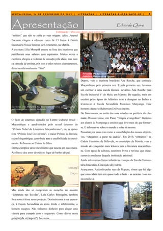 SEXTA-FEIRA, 24 DE FEVEREIRO DE 2012                                  |   LITERATAS         |   LITERATAS.BLOGS.SAPO.MZ |                  4



Apresentação                                         Continuação — Dois anos depois, quem somos nós?
                                                                                                             Eduardo Quive

―miúdos‖ que não se sabia as suas origens. Aliás, Juvenal
Bucuane chegou a oferecer cerca de 15 livros à Escola
Secundária Nossa Senhora de Livramento, na Matola.
A escritora Lília Momplé entrou na lista dos escritores que
partilharam seus saberes com aspirantes. Muitas vezes a
escritora, chegou a reclamar de cansaço pela idade, mas nun-
ca cansada de ensinar, por isso a todos nossos chamamentos,
dizia incodicionalmente ―Sim‖.
                                                                              Rubervam Du Nascimento dando palestra na Escola Secundária
                                                                              Francisco Manyanga em Maputo
                                                                            Depois, veio a escritora brasileira Ana Rusche, que conhecia
                                                                            Moçambique pela primeira vez. E pela primeira vez, levamos
                                                                            um escritor a uma escola técnica. Levamos Ana Rusche para
                                                                            Escola Industrial 1° de Maio, em Maputo. De seguida, mais um
                                                                            escritor pelas águas do Atlântico veio a desaguar no Índico e
                                                                            levamo-lo à Escola Secundária Francisco Manyanga. Esse
Escritoras Lília Momplé e Ana Rusche em conversa, acompanhadas
por Mauro Brito e Amosse Mucavele                                           homem chama-se Rubervam Du Nascimento.
                                                                            Du Nascimento, ao estilo das suas missões na periferia da cha-
                                                                            mada Distanteresina, em Piauí, “pregou evangelhos” literários
O facto de estarmos sediados no Centro Cultural Brasil –
                                                                            aos alunos da Manyanga e ensinou que ler é mais do que formar-
Moçambique e apadrinhados pelo actual detentor do
                                                                            se. É informar-se sobre o mundo e sobre si mesmo.
“Prémio Nobel da Literatura Moçambicana”, ou, se quise-
                                                                            Passando por essas vias rumo a consolidação dos nossos objecti-
rem, ―Prémio José Craveirinha‖, o maior Prémio da literatu-
                                                                            vos, ―chegamos a parar na cadeia‖. Em 2010, ―entramos‖ na
ra em Moçambique, contribuiu para a credibilidade do movi-
                                                                            Cadeia Feminina de Ndlavela, no município da Matola, com a
mento. Refiro-me ao Calane da Silva.
                                                                            missão de conquistar mais leitores para a literatura moçambica-
Eterno cúmplice deste movimento que nasceu em suas mãos.
                                                                            na. Com apoio de editoras, reunimos livros e revistas que ofere-
Acolheu e deu amor de mãe no lugar de barbas de pai.
                                                                            cemos às mulheres daquela instituição prisional.
                                                                            Ainda oferecemos livros infantis às crianças da Escola Comuni-
                                                                            tária Imaculada Conceição de Hulene.
                                                                            Avançamos. Andando pelas ruas de Maputo, vimos que há algo
                                                                            que esta cidade tem em quase todo o lado – as acácias. Isso nos
                                                                            incomodava.

Calane da Silva, declamando num sarau cultural do Kuphaluxa

Mas ainda não se cumpriram as menções no assunto
―Literatura nas Escolas‖. Luís Carlos Patraquim, também
fora nossa vítima nesse projecto. Destinávamos a sua presen-
ça, à Escola Secundária da Zona Verde e infelizmente, o
homem escapou. Não tínhamos dinheiro para alugar uma                        Projecto “Poesia nas
                                                                            Acáacias” na Rua da
viatura para cumprir com o sequestro. Como diz-se nesta
                                                                            Rádio Moçambique
geração [da vi(r)agem?], barracou.
 