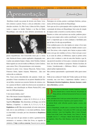 SEXTA-FEIRA, 24 DE FEVEREIRO DE 2012                       |   LITERATAS         |     LITERATAS.BLOGS.SAPO.MZ |                       5



Apresentação                                                                                          Eduardo Quive
                                         Continuação — Dois anos depois, quem somos nós?
Decidimos invadir esse pomar de árvores sem frutos. Leva-         Participam em revistas, portais e antologias literárias, curiosa-
mos connosco a poesia. Nossa e a dos já conhecidos e reco-        mente, de fora do que dentro de Moçambique.
nhecidos escritores. Eu, Mia Couto, Calane da Silva, disputá-     Facto que nos leva a preocupação sobre os planos de incentivo
vamos o espaço no Jardim Tunduro e na Rua da Rádio                e promoção da leitura em Moçambique, bem como de criação
Moçambique, com mais de cinco defuntos proeminentes da            de espaços onde se incentive a escrita criativa e literária.
                                                                  Durante as visitas com escritores nas escolas, pudemos perce-
                                                                  ber que nem sempre cabe a razão a justificação ―os jovens não
                                                                  lêem‖, é importante que se criem condições e facilidades para
                                                                  que de facto, ler não seja um problema.
                                                                  Criar condições para se ler, não implica só, tornar o livro mais
                                                                  barato. Implica tornar o livro amigo do cidadão comum e aces-
                                                                  sível. Dar acesso, volto a repetir, não é baixar os preços exube-
                                                                  rantes com que são vendidos os livros, é fazer com que a esco-
poesia moçambicana: José Craveirinha nosso pai e a nossa          la, as casas de cultura, as bibliotecas, sejam os pontos certos
mãe, Noémia de Sousa, o poeta vagabundo e desgraçado, mor-        para se dar a conhecer o valor de uma obra literária e que lá,
to pelas suas próprias harpas e farpas, Amin Nordine, Gulamo      seja possível encontrar os livros para o consumo em tempos de
Khan rugindo aos sons do tombo no Mbuzini, Carlos Cardoso,        lazer. Isso faz-me lembrar os projectos: Núcleos Escolares de
entre outros. Pois é. Eles proeminentes e nós iminentes.          Leitura, Literabrincando e Biblioteca Móvel, o Kuphaluxa
Estavam lá outros vivos: Amosse Mucavele, Nelson Lineu,           saberá melhor implementá-los.
Francisco Júnior, Japone Arijuane, Mukurruza… Que com             Mas continuo apresentando e questionando sobre quem somos
certeza não os conhecem.                                          nós.
Pois. Esses jovens desconhecidos não pararam. Ainda sur-          Então já nos conhecem? Ainda não? Então explico já de forma
preendem. Foram vencedores de um prémio Mundial de Poe-           resumida, mas com bons e importantes detalhes: somos o
sia na Itália, venceram um concurso literário de crónicas, con-   Movimento Literário Kuphaluxa, dizemos, fazemos e senti-
tos e poesia do Brasil e ainda barrabatissaram novamente os       mos a literatura, e pronto.
brasileiros, uma classificação no Prémio Poetize-2012, entre



                                                                  D
                                                                             ois membros do Movimento Literário Kuphaluxa, nomeada-
mais de 2.000 participantes.
                                                                             mente, Eduardo Quive e Amosse Mucavele, vão participar em
E são mesmo miúdos, estes?                                                   Março próximo, da Bienal Internacional da Poesia em Luanda,

São o Movimento Literário Kuphaluxa.                              capital da Angola.
                                                                  Ambos, participam deste evento que acontece pela primeira vez no país, a
Dizem que Kuphaluxa - e soletro: K, U, P, H, A, L, U, X, A.
                                                                  convite da União dos Escritores Angolanos, quem organiza a bienal.
Significa Disseminar. Mas disseminar, em Ronga, esse do Ka
                                                                  Na referida Bienal, serão reflectidas questões ligadas a poesia, entre
Mpfumo, é Kupaluxa - e soletro: K, U, P, A, L, U, X, A. outros assuntos.
Kuphaluxa sem H. Mas esta juventude, tal como outra juven- Ainda de Moçambique, tomarão parte os escritoires Dinis Muhai, Luís
tude, tem os seus problemas e o seu maior problema, chama- Cezerilo e Filimone Meigos. E dos países da CPLP, consta que estarão
se criatividade e inovação, por isso chamaram-se Kuphaluxa presentes escritoires como Luís Serguilhas, Melo e Castro (Portugal),
                                                                  Corcino Fortes (Cabo Verde), Odete Semedo, Tony Tcheca (G. Bissau),
com H.
                                                                  Conceição Lima (S. T. e Príncipe), Cláudio Daniel (Brasil), para além
Jovens que mais do que ensinar os outros a gostarem de ler,
                                                                  dos angolanos, Abreu Paxe, João Maimona, Lopito Feijó, João Melo e
ensinaram a si mesmos a beber dos livros, os segredos da outros.
sabedoria. E hoje o verbo se encarna. Nascem novos autores.
 