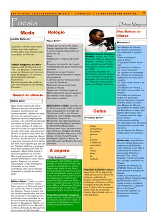 SEXTA-FEIRA, 24 DE FEVEREIRO DE 2012                         |   LITERATAS        |   LITERATAS.BLOGS.SAPO.MZ |                  7


Poesia                                                                                                     Outras Margens

         Medo                        Relógio                                                              Nas Baixas do
                                                                                                          Niassa
Amélia Matavele*
                                    Mauro Brito*
                                                                                                          Mukurruza *
Quando o silêncio fica mudo         Tempo que veste-se de nada
                                    Largas opiniões dos refúgios                                          Nas Baixas do Niassa...
Parece que tudo agita-se                                                                                  Há sempre uma beleza
Prefiro dizer que muitas vezes      A nota musical minguando as
                                                                                                          Dos pinheiros e montan-
sinto falta do silêncio.            tribos do sol                          Bertolde Gomes Francisco       has,
                                    Hora                                   Madeira, nasceu aos 29 de      Flores e matagais
                                    Palpitando o oxigénio do mofo          Março de 1989 na cidade de     Aves e flores
________________                    que                                    Maputo. Concluiu os estu-      E a própria beleza de ex-
Amélia Margarida Matavele           Enegrece um quarto sem parto           dos secundários na Escola      istir.
nasceu a 08 de Dezembro de          Antropofagia de quem manda na          Secundária Josina Machel       Nas baixas do Niassa...
1991 em Maputo. Frequenta o         manada                                 em 2009.                       Os rios se abraçam
curso de Química na Universi-       Regista-se os quem nunca               É membro fundador do           As riquezas se escondem
dade Pedagógica e é membro          Apadrinharam cáusticos raptos          Movimento Literário Kupha-     Os olhares se encontram
do Movimento Literário              dos ponteiros                          luxa e destaca-se como de-     Reflectidas no mais puro
Kuphaluxa.                          A pressa do mar atravessando           clamador em noites de poe-     espelho
Os seus poemas são publica-         os pés do Zambeze                      sia. Tem seus textos publi-    De onde o amor brota e se
dos com frequência na Revista       Beleza do tempo nem tanto,             cados na Revista Literatas.    espalha
Literatas.                          venceu o minuto                                                       Nas Baixas do Niassa...
                                    Fugiu tudo do olhar supremo                                           Há feitiço, ao som das ma-
                                    Miam latejantes olhares pudicos                                       rimbas,
 Quintal do silêncio                Em abraços nos chapas 100                                             Percolado na saborosa,
                                    Que nunca contam                                                      polpa dos pêssegos,
Izidine Jaime                                                                                             Que já estrumou corações,
                                    _____________________                                                 Outrora áridos de amor.
Olho-me por dentro da alma          Mauro Brito Combo, nascido aos                                        Nas Baixas do Niassa...
Silêncios em jeito de conversa      17 de Fevereiro de 1990 em Nam-                                       Há sempre um tempo livre,
ondulam pensamentos de-
sassossegados. Agarro um terço
                                    pula, actualmente a residir em
                                    Quelimane onde cursa Ocean-
                                                                                   Gulas                  Há katxolima a rasgar gar-
                                                                                                          gantas dos nossos pais
de mim no vazio por onde as         ografia na Universidade Eduardo                                       E nossas mães de capu-
lágrimas nascem empregando          Mondlane. Membro do                    Francisco Junior*              lana cantam
sorrisos. Um estranho vento finge   Movimento Literário Kuphaluxa                                         Profecias escondidas
ser calmo na brisa Enquanto o       desde a sua fundação e membro                                         No apocalipse das Xiwodas
sol cai em sílabas. A noite ven-    do Movimento Humanista.                     Gulas                     Que previram o poder dos
cida deixa uma luz apadrinhar o     Embora sem livro, as suas cróni-            consumimos                Matakas
mundo. Que noite vencerá o sol?     cas, poemas e ensaios são publi-                                      Lá nas baixas do Niassa...
                                                                                aos sorvos
Penso! No quintal uma folha me      cadas em revistas literárias, a de-                                   Onde o povo se encontra…
                                                                                palavra
lembra a cor da natureza. Nasço     stacar, revista Tarja Preta da
                                                                                a                         ______________________
de novo. Nascer de novo é vencer    Academia Onírica de Piauí, re-
                                                                                palavra                   Mukurruza, pseudónimo
o que nos mata por dentro. Deixo    vista Blecaute do Brasil e Revista
                                    Literatas.                                  a dialéctica              de Lino Sousa Mucuruza,
em mim viver alguém que diz ser
eu. Sentado defronte a uma pal-                                                 anacrónica                nasceu em Quelimane
hota, Falo comigo para não me                                                   da                        onde moldou a sua vida e
esquecer. Meus olhos roçam o           A espera                                 nossa                     a maneira de sentir as
                                                                                                          coisas que formam o
céu num gatinhar de nuvens.                                                     fome
Mas o quê procuram? Um galo                                                     de                        homem (Dor, Amor,
                                     Helga Languana*                                                      Paixão) e reside na cidade
solteiro contempla o vazio da ca-                                               cada dia.
poeira, Engana a si próprio         Até quando, África! Minha xiluva                                      de Lichinga, província de
namorando o chão Preguiçoso         perdida no meio da escuridão. Ate                                     Niassa.
durmindo no seu último              quando te subjugaras ao medo?                                         membro de direcção do
                                                                          _____________________           (CEPAN) Clube de Escri-
aconchego, Não canta? Diz ter       Porque tens medo da tua força?
                                                                          Francisco Celestino Júnior,     tores poetas & Amigos do
esquecido a canção da madru-        Até quando ficaras jogada no meio
                                    da rua mendigando o que já tens?      nascido ao 23 de Agosto de      Niassa.
gada                                                                      1988, residente no bairro de
                                    O teu céu só tu podes fazer e o que                                   Costa na colectânea de
                                    és ninguém pode roubar te Ali-        infulene, subúrbio de           poesia, (Noite Amanhecida)
____________________                                                      Maputo. Estudante de con-
Izidine Jaime – Poeta, membro menta teu filho, esta nova África           tabilidade e finanças na Uni-
                                                                                                          publicada em 2009. E
do movimento Literário kupha-       recém nascida. Para que se torne a                                    ainda membro fundador
                                                                          versidade Eduardo Mond-
luxa, nasceu em Nampula aos 23 mãe o filho e o filho a mãe Conclua                                        do movimento „‟Gincana
                                    esta profecia que a muito já foi      lane. Colaborador da revista    de arte Lichinga‟‟.
de Janeiro de 1993 e residente
                                                                          Tarja Preta da Academia
em Maputo. Possui artigos e tex- esquecida África, surge et ambula!                                       É também membro do
                                                                          Onírica Piauí Brasil e da re-
tos literários publicados em revis- ____________                                                          Movimento Literário
tas nacionais e estrangeiras. Foi   Helga Rita Custódio Languana,         vista Literatas.                Kuphaluxa
publicado numa antologia de jov- nasceu no dia 15 de Maio de 1990
ens escritores de Nampula do        em Maputo, cidade onde reside. É
grupo Os Pensadores (2010), pre- estudante de Medicina na Univer-
miado no XXVII Prémio Mundial       sidade Eduardo Mondlane.
de Poesia Nósside da Itália (2011)
na categoria de Mencionado.
 