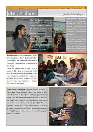 SEXTA-FEIRA, 24 DE FEVEREIRO DE 2012                     |   LITERATAS       |   LITERATAS.BLOGS.SAPO.MZ |               8


Intercâmbios                                                                          Brasil — Moçambique
                                                                                         Luana Antunes da Costa é
                                     Allan da Rosa é escritor bra-
                                                                                         professora e pesquisadora
                                     sileiro. Mestre em história en-
                                                                                         na área de Literatura Afri-
                                     quanto didica-se a        dramatur-
                                                                                         cana de Língua Portuguesa
                                     gia, cinema, jornalismo e tem
                                                                                         edoutoranda      em     literatura
                                     di n am i z ad o   c ul t ur a   n as
                                                                                         comparada na Universidade
                                     periferias de São Paulo.
                                                                                         de São Paulo.
                                     Veio a Maputo em Setembro no                        De viagem para Maputo com
                                     âmbito do projecto ― Brasili-                       Allan da Rosa, ambos movidos
                                     dades e Africanidades‖ onde                         pelo projecto ―Brasilidades e Afri-

                                     orientou com a organização do                       canidades‖ orientou palestras e
                                                                                         lançou a obra “Pelas Águas Mes-
                                     Kuphaluxa, palestras sobre a
                                                                                         tiças da História, uma leitura de O
                                     cultura negra no Brasil.
                                                                                         Outro Pé da Sereia de Mia Couto.


Ana Rüsche é escritora, advogada e dinam-
izadora cultural no Centro Cultural Alemão.
É doutoranda em Literaturas Africanas de
Expressão Portuguesa na Universidade de
São Paulo.
Esteve em Maputo entre os dias 1 e 5 de
Agosto de 2011 para um intercâmbio literário
com o Movimento Literário Kuphaluxa e durante
a sua estadia na capital do País realizou uma
oficina de escrita criativa, palestras nas esco-
las, entrevistas com escritores e ofereceu
vários livros ao Movimento.



Rubervam Du Nascimento é poeta e professor de direito na
Universidade Federal do Piauí. Labora como jurista no Min-
istério do Trabalho do Brasil. Esteve em Maputo para actividades
ligadas a sua área professional de trabalho, mas foi inevitável
que ―fugisse‖ para conhecer o Movimento Literáario Kuphaluxa,
com realizou uma palestra na Escola Secundária Francisco
Manyanga e no dia 19 de Agosto, marcou amantes de literature
de Maputo com uma Noite de Poesia e fez o lançamento do seu
livro ―Espólio‖, cujo valor das vendas o autor ofereceu gentil-
mente ao Movimento.
 