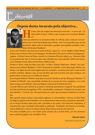 SEXTA-FEIRA, 02 DE MARÇO DE 2012           |   LITERATAS    |   LITERATAS.BLOGS.SAPO.MZ |           2




Editori@l
            Depois duma incursão pela objectiva…


                   H
                               á uma coisa que sempre nos preocupou entre nós – cá entre nós - (se
                               assim pode-se dizer): Afinal, o que se passa com a Literatura Brasilei-
                               ra?
                   Antes que entremos em saturantes linhas de reflexão, não se trata de “um pro-
                   blema” que a literatura daquele país enfrenta, mas é a sua grandeza que nos faz
                   questionar. Agora pode-se reformular a questão: que segredos norteiam a bem-
                   feição da literatura Brasileira?
   É que esses brasileiros são bons para receber prémios. Agora foi a vez do Madala (velho) Rubem
   Fonseca que arrancou (e diz-se em Changana, barrabatissou) dos outros escritores de língua por-
   tuguesa, o Prémio Casino da Póvoa, inserido no Correntes d’Escrita, edição 2012. Estamos a falar
   de um prémio que vale 20 mil euros que eram cobiçados por outros grandes cérebros da escrita,
   como Teolinda Gersão, Maria Teresa Horta e Hélia Correia.
   Perante os factos, resta-nos dizer como eles: “só falta o Prémio Nobel para o Brasil”. Uns recla-
   mam-no para Manuel Bandeira e Carlos Drumond de Andrade, outros para Jorge Amado, este
   último a ser digno de uma homenagem pelo seu centenário, iniciativa para qual a nossa revista
   também contribui. Quanto a isso, só nos vale dizer que tudo tem hora certa para acontecer. Um
   prémio não se reclama, ele nos é dado por merecer.
   Já em Angola, Roderick Nehone, lança para as ruas de Luanda ou até dos Musseques (favelas), “O
   Catador de Bufunfa”, uma necessidade imediata de se evacuar da terra a preguiça e ir-se atrás
   duma via para se ter dinheiro. Pena que Maputo só precisa de Catadores de Lixo!
   Contudo Nehone, que é jurista de profissão e exercendo actualmente o cargo de Vice-presidente
   da União dos Escritores Angolanos (UEA), está decidido a enriquecer a literatura do seu país, mas
   sem substituir “O Ano de Cão” obra que lançara em 1998 e que será posta novamente em circula-
   ção.
   Mas o grande assunto mesmo, nesta edição vigésima, é a “perturbadora” conversa com Rita Dahl.
   De Maputo, galgamos até Finlândia e com os depoimentos desta escritora, passamos a desmistifi-
   car os rótulos literários desse país onde a lusofonia se faz sentir. Uma entrevista inspiradora. É
   caso para dizer que a lusofonia é diversidade na plenitude. Na altitude. Na literacia e na tertúlia.
   Assim celebramos o retorno às edições mistas, depois duma incursão pela objectiva.
   Vem mais novidades por aí, mas vender peixe a barato não é de bom feitio, por isso, deixemos
   para as próximas páginas tais novidades. Até lá.
                                                                                      Eduardo Quive
                                                                           eduardoquive@gmail.com
 