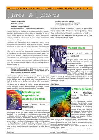 SEXTA-FEIRA, 02 DE MARÇO DE 2012                                   |   LITERATAS           |   LITERATAS.BLOGS.SAPO.MZ |                            5



Livros & Leitores
        Nome: Chico Carneiro                                                              Hérlio da Conceição Manjate
                                                                                          Estudante: I ano do curso Física UEM
        Profissão: Cineasta
                                                                                          19 anos, residente na cidade Matola
        Está a ler: Marcha Para Oeste
        Da autoria dos irmãos Cláudio e Leonardo Villas Boas                       Actualmente lê José Craveirinha (Xigubo), o poema que
Estou a ler dois livros em simultâneo um de dia e um de noite. Um é moçambi-       mais o interessou foi “Quero ser Tambor”, para ele o livro é
cano, João Paulo Borges Coelho - sobre a Guerra em Moçambique -O Olho de           viajar no tempo e ver o mundo como era. Ao ler cada poe-
Hertzog, um livro diferente mais denso em relação a primeira obra do mesmo         ma sente uma coisa a tocar-lhe em relação a o que lê. Esse
autor que já li, refiro-me à As Visitas do Dr Valdez, comprei recentemente e       leitor, chama-se Hérlio Manjate.
estou nas primeiras 20 páginas.
Em relação a outra obra (brasileira), que na verdade estou a reler é o livro da
epopeia para quem conhece o Brasil. Foi na década de 40 quando o Brasil foi
desestranhado ou seja foi feita uma expedição para entrar Brasil adentro para
realmente se conhecer, pois nessa altura era pouco conhecido, e esses irmãos
                                                                                                                  Maputo Blues
Villas Boas que estavam a frente dessa expedição que era uma expedição feita
ou financiada pelo governo brasileiro com o objectivo principal de ocupar o bra-                                 AUTOR: Nelson                  Saúte       -
sileiro das terras brasileiras, e também conhecer o que tinha dentro das mesmas.                                 Moçambique
Estou a falar da floresta Amazónica que na altura era completamente desconhe-
cida, e as tribos indígenas que viviam naquela região, a expedição demorou                                       “Maputo Blues é uma notícia sem
vários anos, a chamada expedição Muka do xingu, e foi registada num livro                                   dúvida importante no cenário da
                                                                                                            poesia moçambicana (…)
pelos dois irmãos (…)
                                                                                                            A proposta de Nelson Saúte corre
                                                                                                            noutra direcção, perseguindo notas
        Géssica Cardoso, estudante de II ano do curso de tradu-                                             capazes de combinar a marrabenta
        ção em Francês na Universidade Eduardo Mondlane, 21                                                 de Fanny Mpfumo com o jazz de
        anos, residente da cidade de Maputo                                                                 Billie Holiday , fazendo da escrita
                                                                                                            literária a travessia entre os muitos
Géssica Carsoso, está a ler Niketche de Paulina Chiziane, gostou da
                                                                                   pontos do planeta. E é nesse compasso que ele investe na sua
união das mulheres, mas não da relação da família do homem, com
a nora. Sublinha que o que acontece muito entre nós ao morrer o                    relação com as matrizes que compõem o que para o autor é a
chefe da família os seus familiares virem levar todos pertences do                 sua tradição literária‖
falecido.
“As pessoas deve ler Niketche de Paulina Chiziane por trazer coisas                Rita Chaves
vividas no nosso dia-a-dia, principalmente as mulheres, porque
podem aprender a conviver com estas situações”, diz Géssica.
                                                                                                                        O Útero da Casa
                             Inventário das                                                                             AUTOR:    Conceição
                             Angústias ou                                                                               Lima – São Tomé e
                                                                                                                        Príncipe
                             Apoteose do Nada
                                                                                                                         (…) «O Útero da Casa é um livro
                                                                                                                         diferente. Obra de análise íntima,
                             AUTOR:  Sangare                    Okapi         —                                          traz-nos por vezes a meia voz, atra-
                             Moçambique                                                                                  vés da saudade e da mistificação
                                                                                                                         das coisas amadas, a cor e a alma da
                                                                                                                         ilha mãe de São Tomé, a sua den-
                         ―Da leitura que fiz dos poemas, reparei que,                                                    gue beleza, sua viuvez, seus palma-
á semelhança de um Rui Knopfil, Okapi insiste numa determinada                                                           res, o cantar dos búzios, a casa (o
identidade e / ou naturalidade (…) A estratégia poética com que Oka-                                                     útero) centro do mundo, presente e
pi aborda a matéria do seu livro lembra a provocação com que Fili-                                                       futuro. Alta, perpétua claridade,
mone Meigos celebra o absurdo ate a exaustão. A filosofia de que                                                         pedra de reunião.
assuntos deprimentes poderão também ser cantados, marca que carac-                 Nestes versos em que se confrontam criaturas e lugares do outrora, que o
teriza Eduardo White, por exemplo, parece ser a filosofia adoptada                 tempo magnifica, com a nitidez do hoje, ouvimos a brisa nos canaviais,
por Okapi. Neste contexto, pode-se afirmar que Sangare Okapi pode                  sentimos o odor do café e do cacau, vemos os ibiscos e o barro verme-
ser inscrito na mesma temática e estratégia de escrita dos três autores            lho, o perfil da mesquita, a cidade morta, o mar.
                                                                                   Lê-se a mátria na terra sensual, até na luz da fruta, no sangue da lua, nas
a que me referi, ou seja, os outros <<Prometeus>> do nosso Moçam-
                                                                                   mãos de húmus e basalto.
bique (…).‖                                                                        Conceição Lima escreve-se, em ideia e corpo, na carne viva da ilha.»

Sara Jonas                                                                         (Urbano Tavares Rodrigues)
 