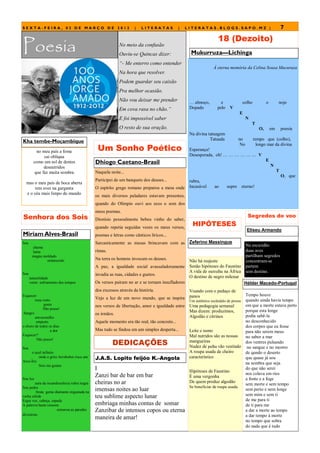 SEXTA-FEIRA, 02 DE MARÇO DE 2012                                   |   LITERATAS            |   LITERATAS.BLOGS.SAPO.MZ |                                        7
                                                                                                                  18 (Dezoito)
Poesia                                                    No meio da confusão
                                                          Ouviu-se Quincas dizer:                 Mukurruza—Lichinga
                                                          “- Me enterro como entender
                                                                                                               À eterna memória da Celina Sousa Mucuruza
                                                          Na hora que resolver.
                                                          Podem guardar seu caixão
                                                          Pra melhor ocasião.
                                                          Não vou deixar me prender              … almoço,          e               colho           o        nojo
                                                          Em cova rasa no chão.”                 Dopado           pelo    V
                                                                                                                                 E
                                                          E foi impossível saber                                                       N
                                                                                                                                           T
                                                          O resto de sua oração.                                                               O,       em       poesia
                                                                                                 Na divina tatuagem
                                                                                                            Tatuada              no         tempo que (colho),
Kha tembe-Moçambique
                                              Um Sonho Poético
                                                                                                                                  No          longo mar da divina
          no meu país a fome                                                                     Esperança!
              cai oblíqua                                                                        Desesperada, oh! … … … … … … V
                                                                                                                                                    E
        como um sol de dentes                Dhiogo Caetano-Brasil                                                                                      N
              desnutridos
         que faz muita sombra                Naquela noite...                                                                                                T
                                                                                                                                                                 O, que
                                             Participei de um banquete dos deuses...             rubra,
  mas o meu país de boca aberta
       tem aves na garganta                  O espírito grego romano preparou a mesa onde        Incasável      ao       sopro      eterno!
  e o céu mais limpo do mundo
                                             os mais diversos paladares estavam presentes,
                                             quando do Olímpio ouvi aos ecos o som dos
                                             meus poemas.
Senhora dos Sois                                                                                                                        Segredos do voo
                                             Dionísio pessoalmente bebeu vinho do saber,
                                             quando repetia seguidas vezes os meus versos,
                                                                                                   HIPÓTESES
                                                                                                                                       Eliseu Armando
Miriam Alves-Brasil                          poemas e letras como cânticos líricos...
Sou                                          Sarcasticamente as musas brincavam com as           Zeferino Massingue
       chama
                                                                                                                          Na escuridão
       lama                                  rimas.                                                                       duas aves
       magna moldado                                                                                                      partilham segredos
                                             Na terra os homens invocam os deuses.           Não há reajuste
               endurecido                                                                                                 concentram-se
                                             A paz, a igualdade social avassaladoramente     Senão hipóteses do Faustino partem
Sou
                                                                                             A vida de metralha na África sem destino.
                                             invadia as ruas, cidades e guetos.
      naturalidade                                                                           O destino de negro milenar
      vento esfriamento dos tempos           Os versos pairam no ar e se tornam insufladores                              Hélder Macedo-Portugal
                                             dos excessos através da história.                   Voando com o pedaço de
Esquecer                                                                                         panos                                 Tempo houve
        meu rosto                            Vejo a luz de um novo mundo, que se inspira                                               quando ainda havia tempo
                                                                                                 Um autêntico escândalo de presos
              gosto                          nos versos de libertação, amor e igualdade entre    Uma pedagogia semanal                 em que a morte estava perto
             Não posso!
                                                                                                 Mas dizem: produzimos,                porque esta longe
 Sangro                                      os irmãos.
        emvermelho                                                                               Algodão e citrinos                    podia sabê-la
         empreto                             Aquele momento era tão real, tão concreto...                                              no desconhecido
o choro de todos os dias                                                                                                               dos corpos que eu fosse
                  a dor                      Mas tudo se findou em um simples desperta...        Leite e sumo                          para não serem meus
Esquecer?                                                                                        Mal nutridos são as nossas            no sabor a mar
                                                      DEDICAÇÕES
         Não posso!                                                                              mangueiras                            dos ventres pulsando
Sou                                                                                              Nudez de palha vão vestindo            no sangue e no mostro
      o azul infinito                                                                            A roupa usada de cheiro               de qundo o deserto
Arco-Íris
          onde o grito Arroboboi risca um    J.A.S. Lopito feijóo K.-Angola                      característico                        que quase já sou
                                                                                                                                       na sombra que seja
          Sois me guiam
                                             I                                                   Hipóteses de Faustino
                                                                                                                                       do que não serei
                                             Zanzi bar de bar em bar                                                                   nos colava em rios
                                                                                                 É uma vergonha
Sou luz                                                                                                                                a fonte e a foge
        aura da incandescência rubra negra   cheiras no ar                                       De quem produz algodão
                                                                                                                                       sem morte e sem tempo
Sou pedra                                                                                        Se beneficiar de roupa usada.
         bruta gema diamante engastada na
                                             imensas noites ao luar                                                                    sem perto e nem longe
rocha sólida                                 teu sublime aspecto lunar                                                                 sem mim e sem ti
Ergui voz, cabeça, espada                                                                                                              de me para ti
A palavra basta ressoou                      embriaga minhas contas de somar                                                           de ti para me
                      estourou as paredes    Zanzibar de intensos copos ou eterna                                                      a dar a morte ao tempo
divisórias                                                                                                                             a dar tempo à morte
                                             maneira de amar!                                                                          no tempo que sobra
                                                                                                                                       do nada que é tudo
 