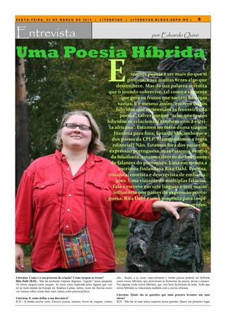 SEXTA-FEIRA, 02 DE MARÇO DE 2012                                |   LITERATAS            |   LITERATAS.BLOGS.SAPO.MZ |                                8


Entrevista                                                                                                     por Eduardo Quive


Uma Poesia Híbrida
                                                                          E            screver poesia é ser mais do que si
                                                                                     própria, é ser muitas vezes algo que
                                                                               desconhece. Mas da sua palavra acredita
                                                                          que o mundo sobrevive, tal como a semente
                                                                                  que gera os frutos que saciam barrigas
                                                                                vazias. E é mesmo assim “escrevo textos
                                                                               híbridos que atravessam as fronteiras da
                                                                                 poesia”, talvez porque “acho que textos
                                                                          híbridos se relacionam também com a escri-
                                                                           ta africana”. Estamos no meio duma viagem
                                                                              literária para fora. Fora de Moçambique e
                                                                            dos países da CPLP. Transgredimos a regra
                                                                             editorial? Não. Estamos fora dos países de
                                                                           expressão portuguesa, mas estamos dentro
                                                                            da lusofonia, estamos dentro do horizonte
                                                                            de falantes do português. Uma entrevista a
                                                                                 escritora finlandesa Rita Dahl. Poetisa,
                                                                          ensaísta, contista e descrevista de embarca-
                                                                               ções. Uma viajante de múltiplas falácias.
                                                                             Fala e escreve em sete línguas e tem maior
                                                                             influência nos países de expressão portu-
                                                                          guesa. Rita Dahl é uma proposta para inspi-
                                                                                                              rar gentes.




Literatas: Como é o seu processo de criação? Como surgem os textos?               não - ficção, e as vezes especialmente a minha poesia poderia ser definida
Rita Dahl (R.D) - Não há nenhuma resposta digamos ―regular‖ nessa pergunta.       como textos híbridos, que atravessam as fronteiras da poesia, prosa e ensaios.
Os textos surgem como surgem. As vezes estou inspirada pelos lugares que visi-    Por alguma razão textos híbridos, que vem bem facilmente de mim. Acho que
tei ao todo mundo da Europa até América Latina, outras vezes me fascina escre-    textos híbridos se relacionam também com a escrita africana.
ver ensaios sobre coisas bem mais vastas como poesia/política.
                                                                                  Literatas: Quais são as questões que mais procura levantar nas suas
Literatas: E como define a sua literatura?                                        obras?
R.D - A minha escrita varia. Escrevo poesia, ensaios, livros de viagem, contos,   R.D - Não há só uma única resposta nessa questão. Quero em primeiro lugar
 