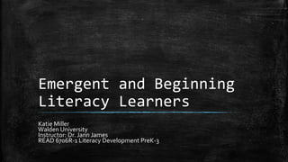 Emergent and Beginning
Literacy Learners
Katie Miller
Walden University
Instructor: Dr. Jann James
READ 6706R-1 Literacy Development PreK-3
 