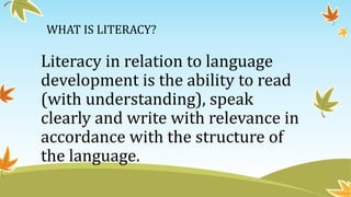 WHAT IS LITERACY?
Literacy in relation to language
development is the ability to read
(with understanding), speak
clearly and write with relevance in
accordance with the structure of
the language.
 