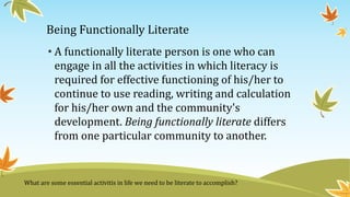 Being Functionally Literate
• A functionally literate person is one who can
engage in all the activities in which literacy is
required for effective functioning of his/her to
continue to use reading, writing and calculation
for his/her own and the community's
development. Being functionally literate differs
from one particular community to another.
What are some essential activitis in life we need to be literate to accomplish?
 