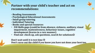 Partner with your child’s teacher and act on
recommendations:
- Reading Assessments
- Psychological Educational Assessments
- Small group tutoring
- Individual Tutoring
- Books and special resources
• Fill Skills gaps (could be from absence, sickness, auditory, visual
impairment, inattentiveness, behaviour issues, cognitive
development (learns in a rare manner)
• Find out- check up, ask questions, search for solutions
Don’t wait until it is test time 
Don’t curse out the child if you know you have not done your best too.
 