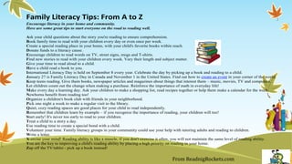 Family Literacy Tips: From A to Z
Encourage literacy in your home and community.
Here are some great tips to start everyone on the road to reading well.
Ask your child questions about the story you're reading to ensure comprehension.
Book family time to read with your children every day or even once per week.
Create a special reading place in your home, with your child's favorite books within reach.
Donate funds to a literacy cause.
Encourage children to read words on TV, street signs, mugs and T-shirts.
Find new stories to read with your children every week. Vary their length and subject matter.
Give your time to read aloud to a child.
Have a child read a book to you.
International Literacy Day is held on September 8 every year. Celebrate the day by picking up a book and reading to a child.
January 27 is Family Literacy Day in Canada and November 1 in the United States. Find out how to create an event in your corner of the world.
Keep teens reading. Give them books, newspaper articles and magazines about things that interest them – music, movies, TV and computers.
Let children count out the change when making a purchase. Reinforce the importance of math in everyday life!
Make every day a learning day. Ask your children to make a shopping list, read recipes together or help them make a calendar for the week.
Newborns benefit from reading too!
Organize a children's book club with friends in your neighborhood.
Pick one night a week to make a regular visit to the library.
Quiet, cozy reading spaces are good places for your child to read independently.
Remember that children learn by example – if you recognize the importance of reading, your children will too!
Start early! It's never too early to read to your children.
Treat a child to a story a day.
Use reading time to create a special bond with a child.
Volunteer your time. Family literacy groups in your community could use your help with tutoring adults and reading to children.
Write a letter.
X-ercise your mind! Reading ability is like a muscle, if you don't exercise it often, you will not maintain the same level of reading ability.
You are the key to improving a child's reading ability by placing a high priority on reading in your home.
Zap off the TV/tablet - pick up a book instead!
From ReadnigRockets.com
 
