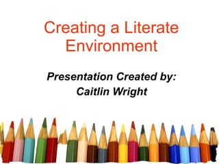 Creating a Literate Environment Presentation Created by: Caitlin Wright 