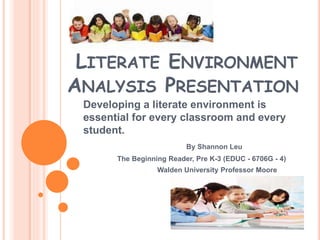 LITERATE ENVIRONMENT
ANALYSIS PRESENTATION
Developing a literate environment is
essential for every classroom and every
student.
By Shannon Leu
The Beginning Reader, Pre K-3 (EDUC - 6706G - 4)
Walden University Professor Moore
 