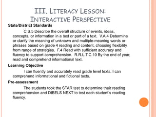 III. LITERACY LESSON:
INTERACTIVE PERSPECTIVE
State/District Standards
C.S.5 Describe the overall structure of events, ideas,
concepts, or information in a text or part of a text. V.A.4 Determine
or clarify the meaning of unknown and multiple-meaning words or
phrases based on grade 4 reading and content, choosing flexibility
from range of strategies. F.4 Read with sufficient accuracy and
fluency to support comprehension. R.R.L.T.C.10 By the end of year,
read and comprehend informational text.
Learning Objective
I can fluently and accurately read grade level texts. I can
comprehend informational and fictional texts.
Pre-assessment
The students took the STAR test to determine their reading
comprehension and DIBELS NEXT to test each student’s reading
fluency.
 