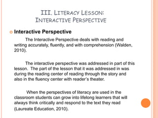 III. LITERACY LESSON:
INTERACTIVE PERSPECTIVE
 Interactive Perspective
The Interactive Perspective deals with reading and
writing accurately, fluently, and with comprehension (Walden,
2010).
The interactive perspective was addressed in part of this
lesson. The part of the lesson that it was addressed in was
during the reading center of reading through the story and
also in the fluency center with reader’s theater.
When the perspectives of literacy are used in the
classroom students can grow into lifelong learners that will
always think critically and respond to the text they read
(Laureate Education, 2010).
 