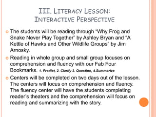III. LITERACY LESSON:
INTERACTIVE PERSPECTIVE
 The students will be reading through “Why Frog and
Snake Never Play Together” by Ashley Bryan and “A
Kettle of Hawks and Other Wildlife Groups” by Jim
Arnosky.
 Reading in whole group and small group focuses on
comprehension and fluency with our Fab Four
Bookmarks. 1. Predict, 2. Clarify 3. Question, 4.Summarize
 Centers will be completed on two days out of the lesson.
The centers will focus on comprehension and fluency.
The fluency center will have the students completing
reader’s theaters and the comprehension will focus on
reading and summarizing with the story.
 
