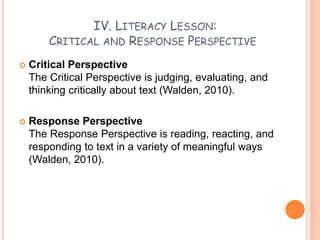IV. LITERACY LESSON:
CRITICAL AND RESPONSE PERSPECTIVE
 Critical Perspective
The Critical Perspective is judging, evaluating, and
thinking critically about text (Walden, 2010).
 Response Perspective
The Response Perspective is reading, reacting, and
responding to text in a variety of meaningful ways
(Walden, 2010).
 