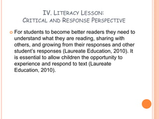 IV. LITERACY LESSON:
CRITICAL AND RESPONSE PERSPECTIVE
 For students to become better readers they need to
understand what they are reading, sharing with
others, and growing from their responses and other
student’s responses (Laureate Education, 2010). It
is essential to allow children the opportunity to
experience and respond to text (Laureate
Education, 2010).
 