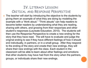 IV. LITERACY LESSON:
CRITICAL AND RESPONSE PERSPECTIVE
 The teacher will start by introducing the objective to the students by
giving them an example of what they are doing by modeling the
example with a “think aloud.” “Think alouds” can help readers to
become better readers by understanding what they are reading,
sharing with others, and growing from their responses and other
student’s responses (Laureate Education, 2010). The students will
then use the Response Perspective to create a new ending for the
story that they have read. The will have to evaluate and judge the
original ending to see if they have different feelings of how it should
end individually, in partners, or in a small group. After they respond
to the ending of the story and create their new endings, they will
share their new endings with the class. Each student in the
classroom will be able to learn about other feelings and emotions
that other students may have had from the story when the partners,
groups, or individuals share their new endings.
 