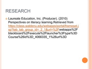 RESEARCH
 Laureate Education, Inc. (Producer). (2010)
Perspectives on literacy learning.Retrieved from
https://class.waldenu.edu/webapps/portal/frameset.j
sp?tab_tab_group_id=_2_1&url=%2Fwebapps%2F
blackboard%2Fexecute%2Flauncher%3Ftype%3D
Course%26id%3D_4066335_1%26url%3D
 